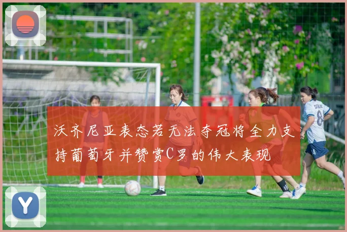 沃齐尼亚表态若无法夺冠将全力支持葡萄牙并赞赏C罗的伟大表现