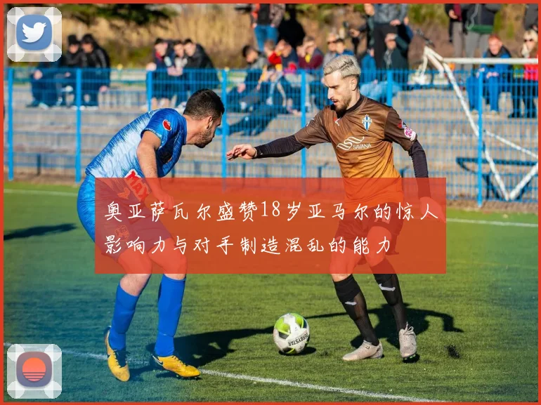 奥亚萨瓦尔盛赞18岁亚马尔的惊人影响力与对手制造混乱的能力