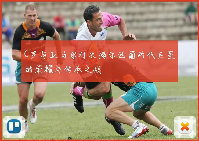 C罗与亚马尔对决揭示西葡两代巨星的荣耀与传承之战