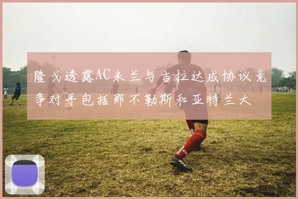 隆戈透露AC米兰与吉拉达成协议竞争对手包括那不勒斯和亚特兰大