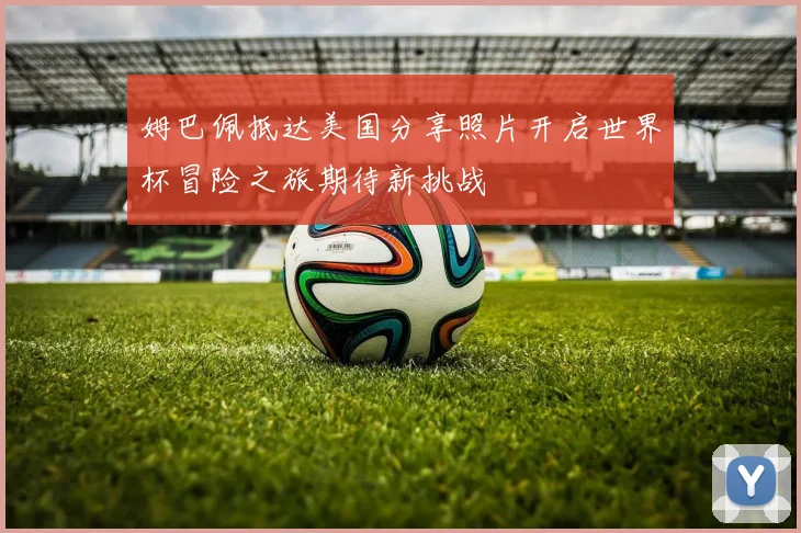 姆巴佩抵达美国分享照片开启世界杯冒险之旅期待新挑战
