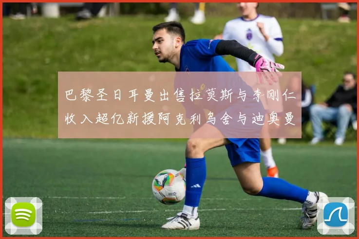 巴黎圣日耳曼出售拉莫斯与李刚仁收入超亿新援阿克利乌舍与迪奥曼德即将加盟