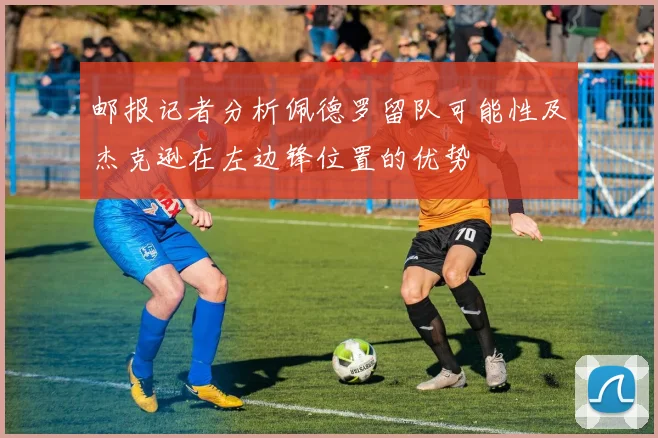 邮报记者分析佩德罗留队可能性及杰克逊在左边锋位置的优势