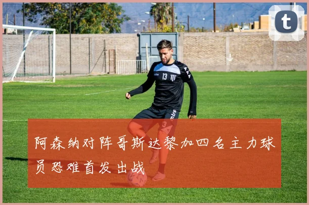 阿森纳对阵哥斯达黎加四名主力球员恐难首发出战