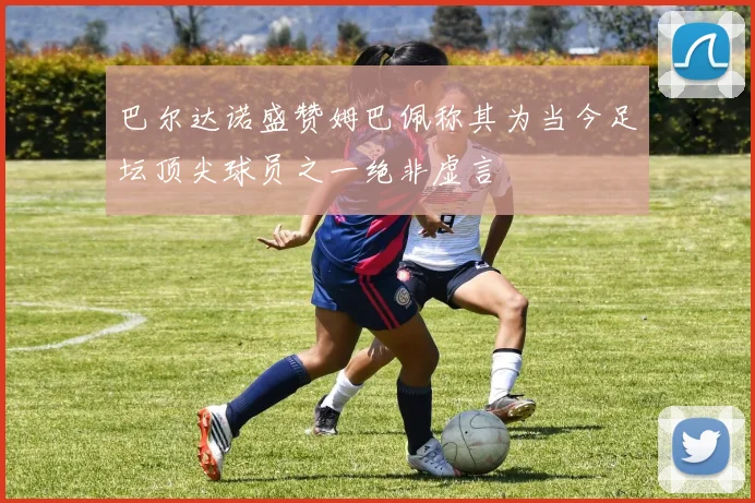 巴尔达诺盛赞姆巴佩称其为当今足坛顶尖球员之一绝非虚言
