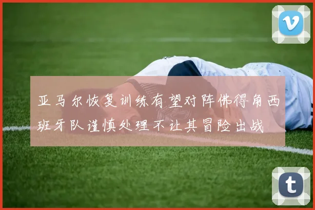 亚马尔恢复训练有望对阵佛得角西班牙队谨慎处理不让其冒险出战