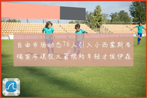 自由市场动态76人引入小西蒙斯洛瑞宣布退役火箭续约年轻才俊伊森