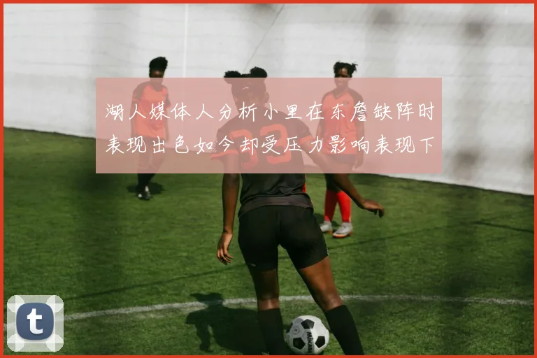 湖人媒体人分析小里在东詹缺阵时表现出色如今却受压力影响表现下滑
