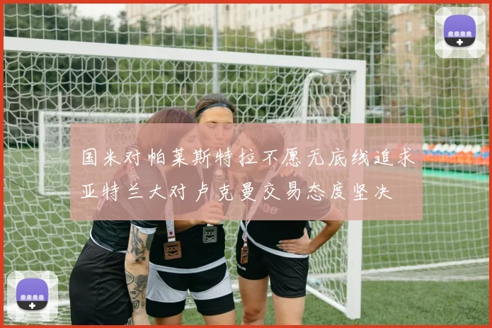 国米对帕莱斯特拉不愿无底线追求亚特兰大对卢克曼交易态度坚决