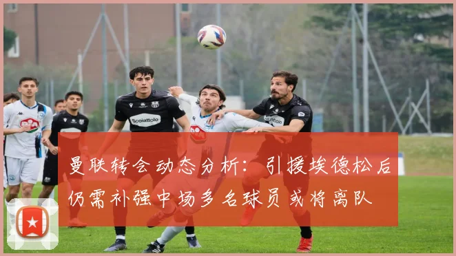 曼联转会动态分析：引援埃德松后仍需补强中场多名球员或将离队