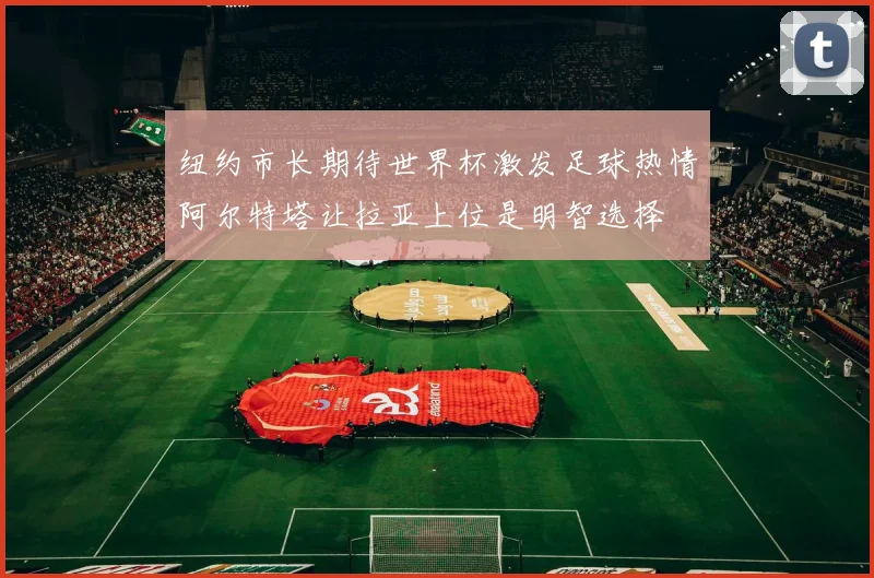 纽约市长期待世界杯激发足球热情阿尔特塔让拉亚上位是明智选择