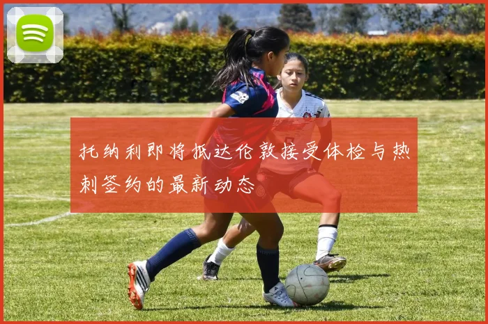 托纳利即将抵达伦敦接受体检与热刺签约的最新动态