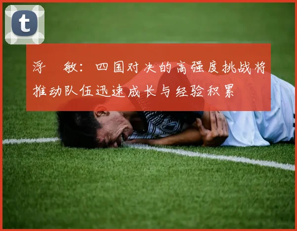 浮嶋敏：四国对决的高强度挑战将推动队伍迅速成长与经验积累